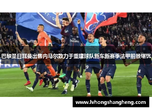 巴黎圣日耳曼出售内马尔致力于重建球队新车新赛季法甲前景堪忧