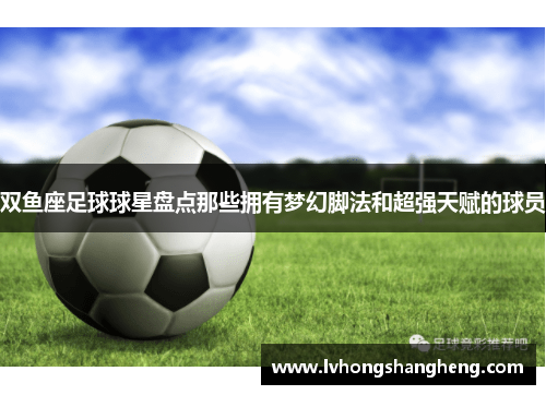 双鱼座足球球星盘点那些拥有梦幻脚法和超强天赋的球员