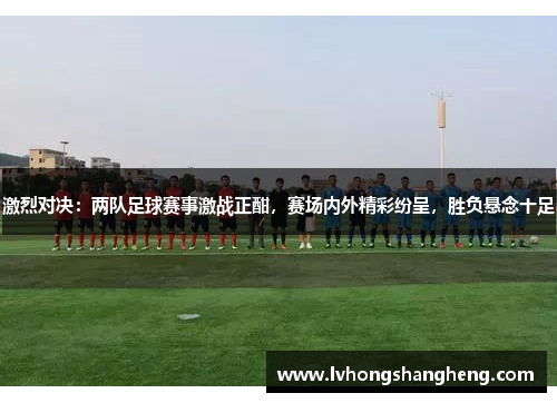激烈对决：两队足球赛事激战正酣，赛场内外精彩纷呈，胜负悬念十足